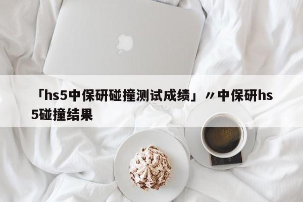 「hs5中保研碰撞测试成绩」〃中保研hs5碰撞结果