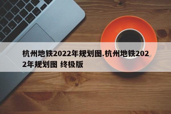 杭州地铁2022年规划图.杭州地铁2022年规划图 终极版