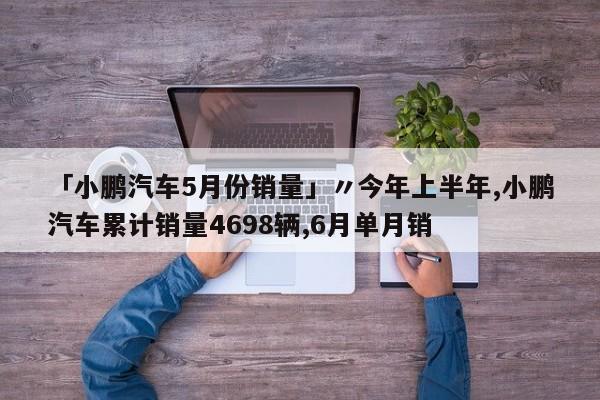 「小鹏汽车5月份销量」〃今年上半年,小鹏汽车累计销量4698辆,6月单月销