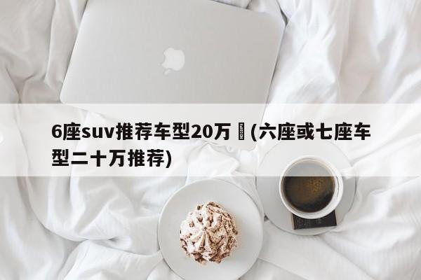 6座suv推荐车型20万︰(六座或七座车型二十万推荐)