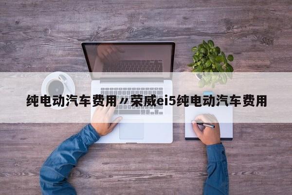 纯电动汽车费用〃荣威ei5纯电动汽车费用