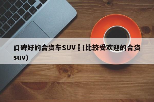 口碑好的合资车SUV︰(比较受欢迎的合资suv)