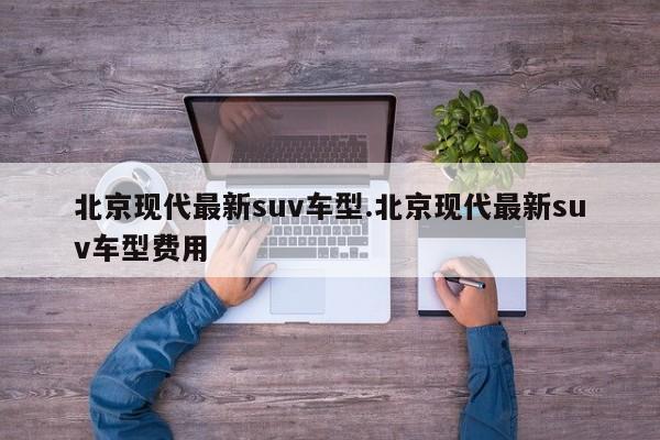 北京现代最新suv车型.北京现代最新suv车型费用