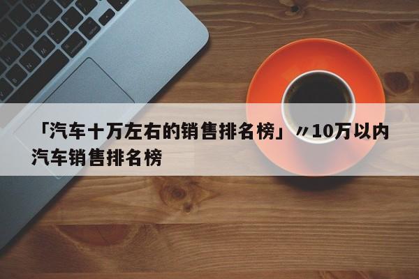 「汽车十万左右的销售排名榜」〃10万以内汽车销售排名榜