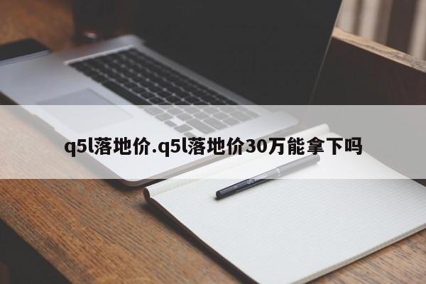 q5l落地价.q5l落地价30万能拿下吗