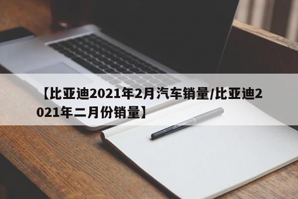 【比亚迪2021年2月汽车销量/比亚迪2021年二月份销量】
