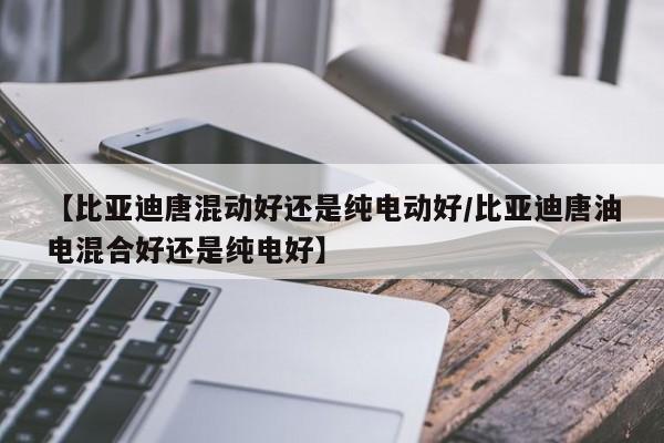 【比亚迪唐混动好还是纯电动好/比亚迪唐油电混合好还是纯电好】