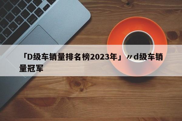 「D级车销量排名榜2023年」〃d级车销量冠军