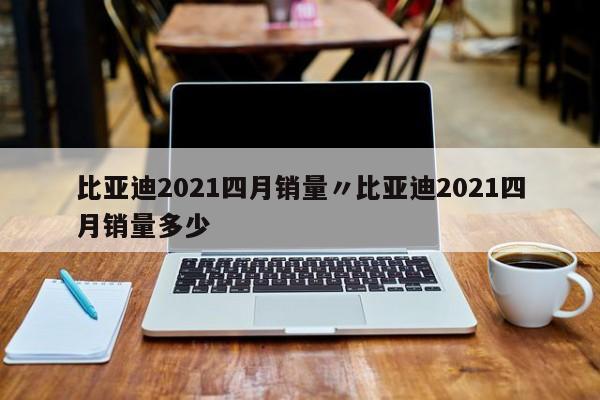 比亚迪2021四月销量〃比亚迪2021四月销量多少