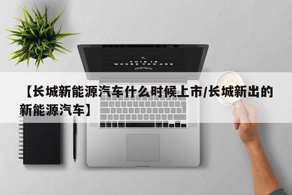 【长城新能源汽车什么时候上市/长城新出的新能源汽车】