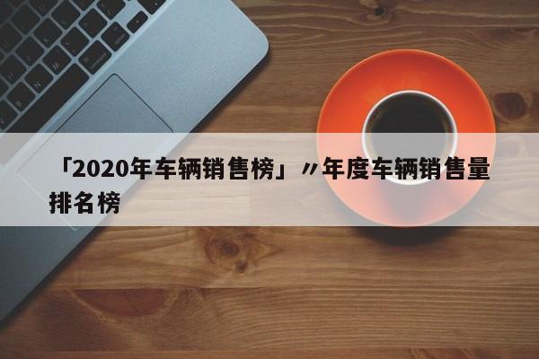 「2020年车辆销售榜」〃年度车辆销售量排名榜