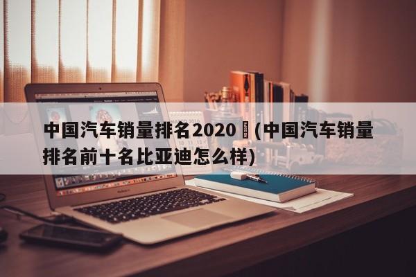 中国汽车销量排名2020︰(中国汽车销量排名前十名比亚迪怎么样)