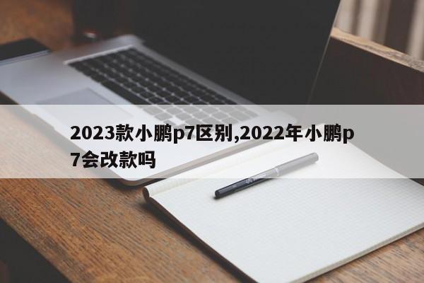 2023款小鹏p7区别,2022年小鹏p7会改款吗