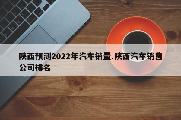 陕西预测2022年汽车销量.陕西汽车销售公司排名