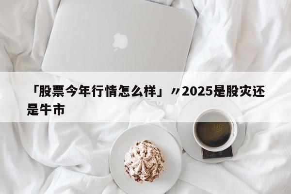 「股票今年行情怎么样」〃2025是股灾还是牛市