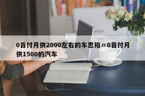 0首付月供2000左右的车思裕〃0首付月供1500的汽车