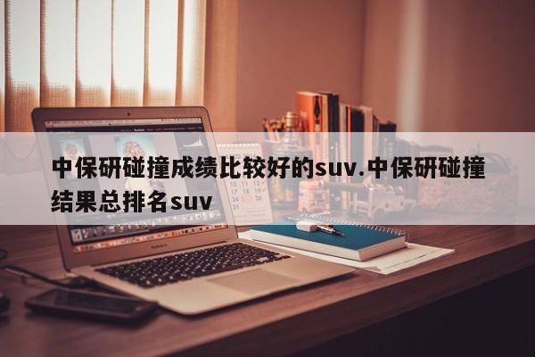 中保研碰撞成绩比较好的suv.中保研碰撞结果总排名suv