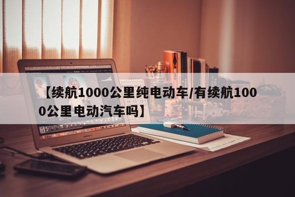 【续航1000公里纯电动车/有续航1000公里电动汽车吗】