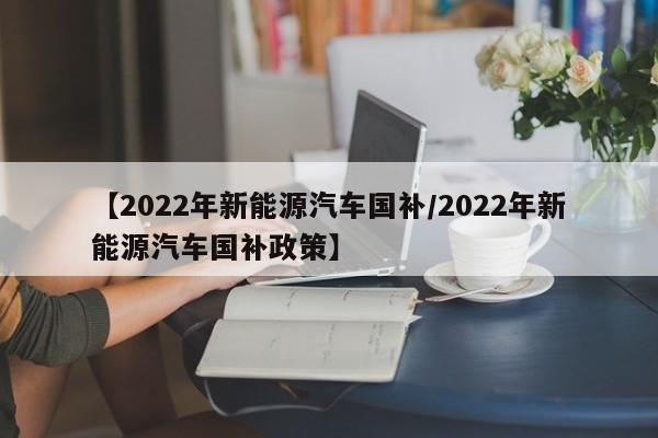 【2022年新能源汽车国补/2022年新能源汽车国补政策】