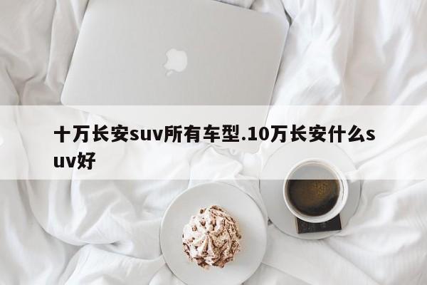 十万长安suv所有车型.10万长安什么suv好