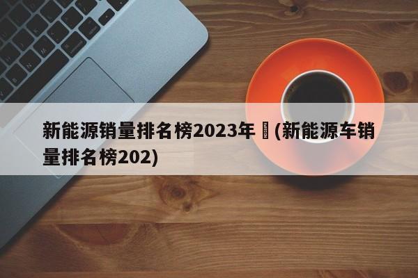 新能源销量排名榜2023年︰(新能源车销量排名榜202)
