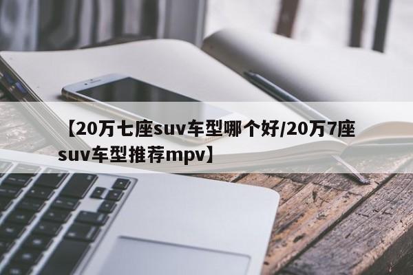 【20万七座suv车型哪个好/20万7座suv车型推荐mpv】