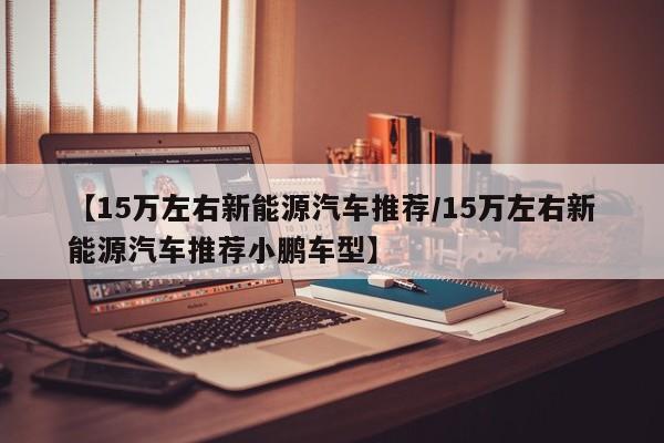 【15万左右新能源汽车推荐/15万左右新能源汽车推荐小鹏车型】