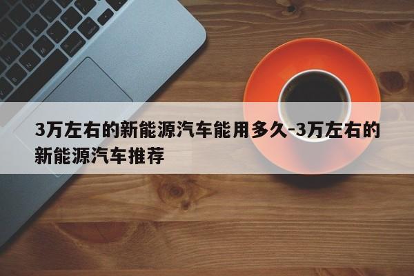 3万左右的新能源汽车能用多久-3万左右的新能源汽车推荐