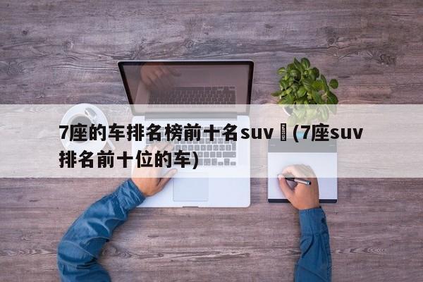 7座的车排名榜前十名suv︰(7座suv排名前十位的车)