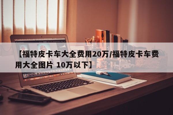 【福特皮卡车大全费用20万/福特皮卡车费用大全图片 10万以下】