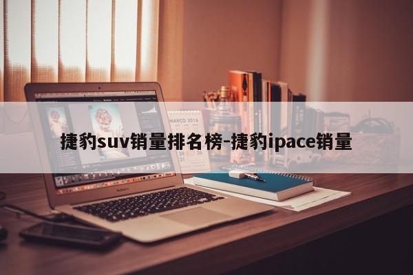 捷豹suv销量排名榜-捷豹ipace销量