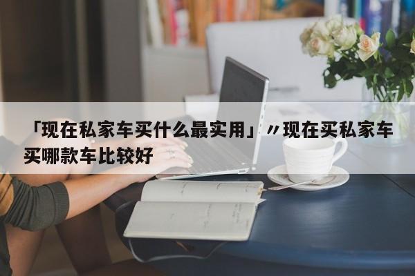 「现在私家车买什么最实用」〃现在买私家车买哪款车比较好
