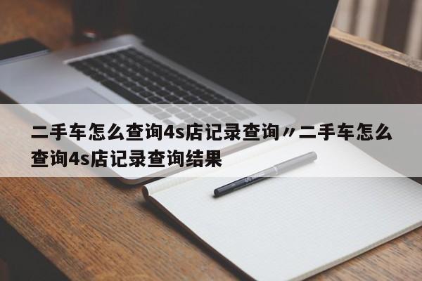 二手车怎么查询4s店记录查询〃二手车怎么查询4s店记录查询结果