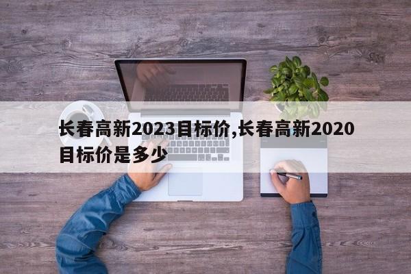 长春高新2023目标价,长春高新2020目标价是多少