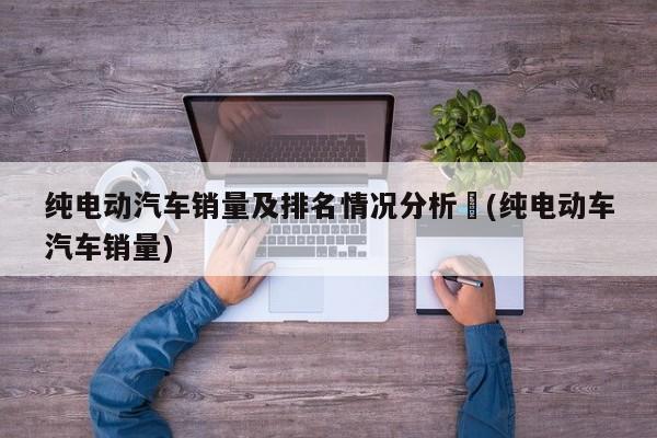 纯电动汽车销量及排名情况分析︰(纯电动车汽车销量)
