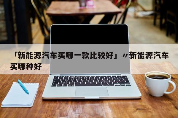 「新能源汽车买哪一款比较好」〃新能源汽车买哪种好