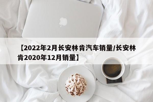 【2022年2月长安林肯汽车销量/长安林肯2020年12月销量】