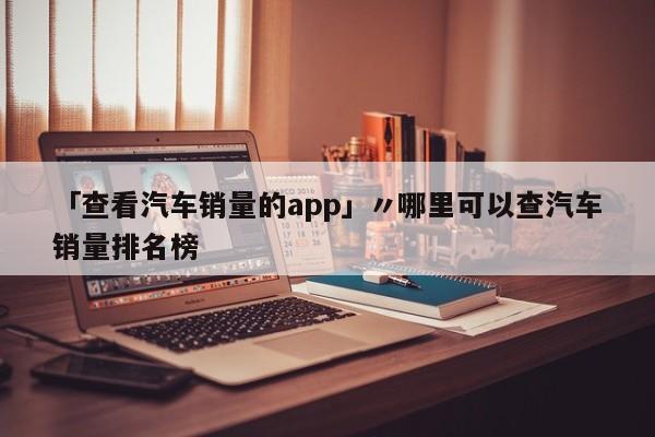 「查看汽车销量的app」〃哪里可以查汽车销量排名榜