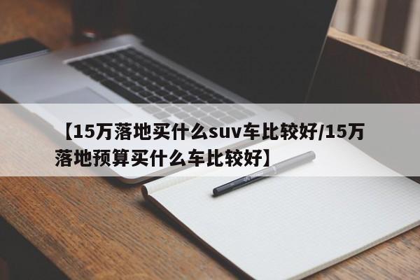 【15万落地买什么suv车比较好/15万落地预算买什么车比较好】