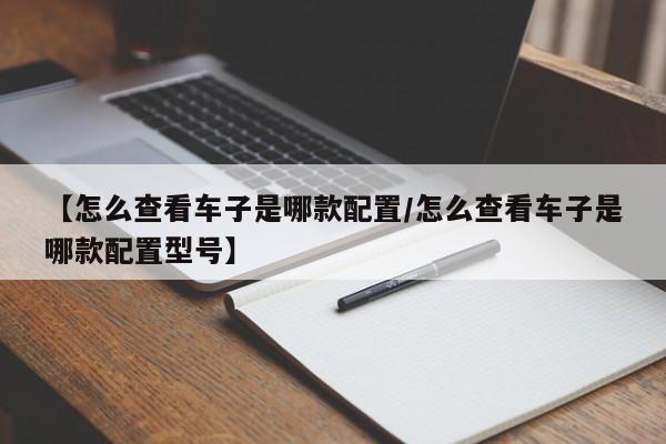 【怎么查看车子是哪款配置/怎么查看车子是哪款配置型号】