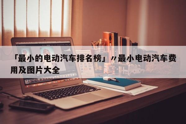 「最小的电动汽车排名榜」〃最小电动汽车费用及图片大全