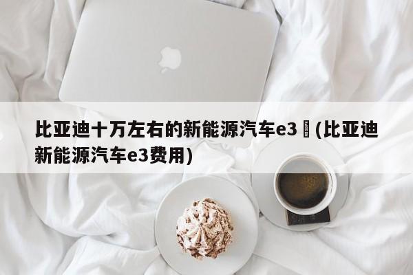 比亚迪十万左右的新能源汽车e3︰(比亚迪新能源汽车e3费用)
