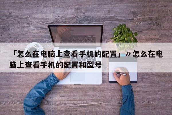 「怎么在电脑上查看手机的配置」〃怎么在电脑上查看手机的配置和型号