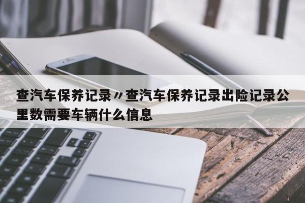查汽车保养记录〃查汽车保养记录出险记录公里数需要车辆什么信息