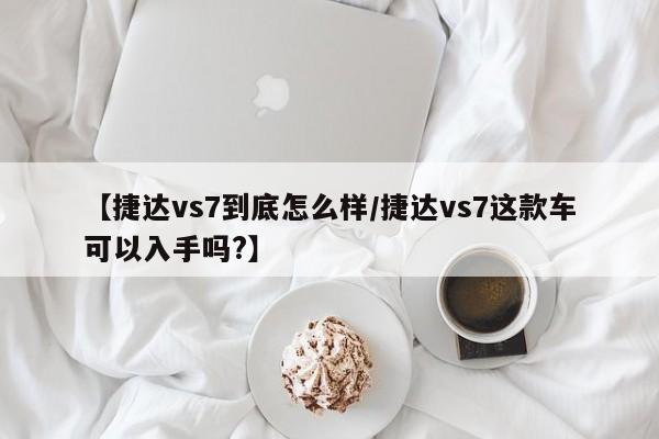 【捷达vs7到底怎么样/捷达vs7这款车可以入手吗?】