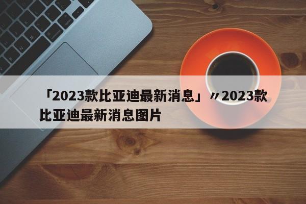 「2023款比亚迪最新消息」〃2023款比亚迪最新消息图片