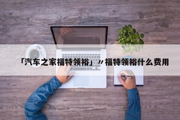 「汽车之家福特领裕」〃福特领裕什么费用