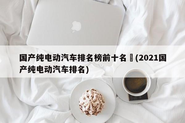 国产纯电动汽车排名榜前十名︰(2021国产纯电动汽车排名)