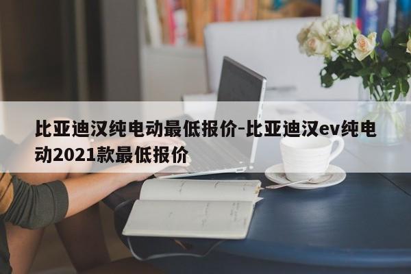 比亚迪汉纯电动最低报价-比亚迪汉ev纯电动2021款最低报价