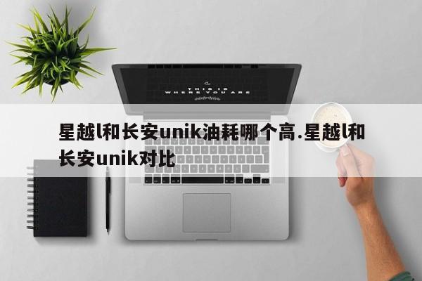 星越l和长安unik油耗哪个高.星越l和长安unik对比